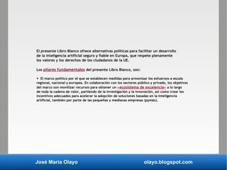 José María Olayo olayo.blogspot.com
El presente Libro Blanco ofrece alternativas políticas para facilitar un desarrollo
de la inteligencia artificial seguro y fiable en Europa, que respete plenamente
los valores y los derechos de los ciudadanos de la UE.
Los pilares fundamentales del presente Libro Blanco, son:
 El marco político por el que se establecen medidas para armonizar los esfuerzos a escala
regional, nacional y europea. En colaboración con los sectores público y privado, los objetivos
del marco son movilizar recursos para obtener un «ecosistema de excelencia» a lo largo
de toda la cadena de valor, partiendo de la investigación y la innovación, así como crear los
incentivos adecuados para acelerar la adopción de soluciones basadas en la inteligencia
artificial, también por parte de las pequeñas y medianas empresas (pymes).
 