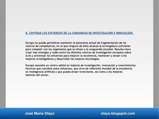José María Olayo olayo.blogspot.com
B. CENTRAR LOS ESFUERZOS DE LA COMUNIDAD DE INVESTIGACIÓN E INNOVACIÓN.
Europa no puede permitirse mantener el panorama actual de fragmentación de los
centros de competencia, en el que ninguno de ellos alcanza la envergadura suficiente
para competir con los organismos que se sitúan a la vanguardia mundial. Resulta clave
crear más sinergias y redes entre los distintos centros de investigación europeos sobre
la IA y armonizar los esfuerzos para mejorar la excelencia, mantener y atraer a los
mejores investigadores y desarrollar las mejores tecnologías.
Europa necesita un centro adalid en materia de investigación, innovación y conocimientos
técnicos que coordine estos esfuerzos, que sirva de referente mundial de la excelencia
en inteligencia artificial y que pueda atraer inversiones, así como a los mejores
talentos del sector.
 