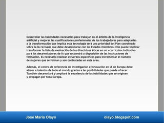 José María Olayo olayo.blogspot.com
Desarrollar las habilidades necesarias para trabajar en el ámbito de la inteligencia
artificial y mejorar las cualificaciones profesionales de los trabajadores para adaptarlas
a la transformación que implica esta tecnología será una prioridad del Plan coordinado
sobre la IA revisado que debe desarrollarse con los Estados miembros. Ello puede implicar
transformar la lista de evaluación de las directrices éticas en un «currículo» indicativo
para los desarrolladores de IA que se pondrá a disposición de las instituciones de
formación. Es necesario realizar esfuerzos específicos para incrementar el número
de mujeres que se forman y son contratadas en esta área.
Además, el centro de referencia de investigación e innovación en IA de Europa debe
atraer a talentos de todo el mundo gracias a las posibilidades que puede ofrecer.
También desarrollará y ampliará la excelencia de las habilidades que se originan
y propagan por toda Europa.
 
