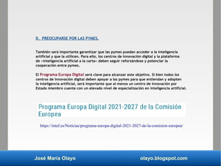 José María Olayo olayo.blogspot.com
D. PREOCUPARSE POR LAS PYMES.
También será importante garantizar que las pymes puedan acceder a la inteligencia
artificial y que la utilicen. Para ello, los centros de innovación digital y la plataforma
de «inteligencia artificial a la carta» deben seguir reforzándose y potenciar la
cooperación entre pymes.
El Programa Europa Digital será clave para alcanzar este objetivo. Si bien todos los
centros de innovación digital deben apoyar a las pymes para que entiendan y adopten
la inteligencia artificial, será importante que al menos un centro de innovación por
Estado miembro cuente con un elevado nivel de especialización en inteligencia artificial.
https://intef.es/Noticias/programa-europa-digital-2021-2027-de-la-comision-europea/
 