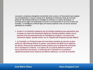 José María Olayo olayo.blogspot.com
Las pymes y empresas emergentes necesitarán tener acceso a la financiación para adaptar
sus procedimientos o innovar usando la IA. Mediante el inminente fondo de inversión
piloto de 100 millones EUR para la inteligencia artificial y la cadena de bloques, la
Comisión prevé seguir incrementando el acceso a la financiación en la IA en el marco de
InvestEU. La inteligencia artificial figura de manera explícita como uno de los sectores
admisibles en InvestEU.
 Acción 4: La Comisión trabajará con los Estados miembros para garantizar que
al menos un centro de innovación digital por Estado miembro cuente con un
elevado nivel de especialización en inteligencia artificial. Los centros de
innovación digital pueden contar con el respaldo del Programa Europa Digital.
 La Comisión y el Fondo Europeo de Inversiones pondrán en marcha un plan
piloto de 100 millones EUR en el primer cuatrimestre de 2020 con el objetivo
de ofrecer financiación mediante fondos propios para el desarrollo innovador
de la inteligencia artificial. A la espera de un acuerdo definitivo sobre el
marco financiero plurianual, la intención de la Comisión es incrementar
significativamente estos importes de 2021en adelante, a través de InvestEU.
 