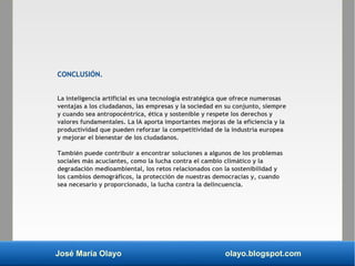 José María Olayo olayo.blogspot.com
CONCLUSIÓN.
La inteligencia artificial es una tecnología estratégica que ofrece numerosas
ventajas a los ciudadanos, las empresas y la sociedad en su conjunto, siempre
y cuando sea antropocéntrica, ética y sostenible y respete los derechos y
valores fundamentales. La IA aporta importantes mejoras de la eficiencia y la
productividad que pueden reforzar la competitividad de la industria europea
y mejorar el bienestar de los ciudadanos.
También puede contribuir a encontrar soluciones a algunos de los problemas
sociales más acuciantes, como la lucha contra el cambio climático y la
degradación medioambiental, los retos relacionados con la sostenibilidad y
los cambios demográficos, la protección de nuestras democracias y, cuando
sea necesario y proporcionado, la lucha contra la delincuencia.
 
