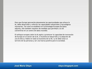 José María Olayo olayo.blogspot.com
Para que Europa aproveche plenamente las oportunidades que ofrece la
IA, debe desarrollar y reforzar las capacidades industriales y tecnológicas
necesarias. Tal como se establece en la Estrategia Europea de Datos
adjunta, ello también requiere de medidas que permitan a la UE
convertirse en un centro de datos mundial.
El enfoque europeo sobre la IA aspira a promover la capacidad de innovación
de Europa en el sector de la IA, e incentiva el desarrollo y la adopción de
una IA ética y fiable en toda la economía de la UE. La IA debe estar al
servicio de las personas y ser una fuerza positiva para la sociedad.
 