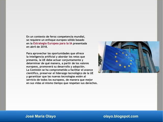 José María Olayo olayo.blogspot.com
En un contexto de feroz competencia mundial,
se requiere un enfoque europeo sólido basado
en la Estrategia Europea para la IA presentada
en abril de 2018.
Para aprovechar las oportunidades que ofrece
la inteligencia artificial y abordar los retos que
presenta, la UE debe actuar conjuntamente y
determinar de qué manera, a partir de los valores
europeos, promoverá su desarrollo y adopción.
La Comisión se ha comprometido a facilitar el avance
científico, preservar el liderazgo tecnológico de la UE
y garantizar que las nuevas tecnologías estén al
servicio de todos los europeos, de manera que mejor
en sus vidas al mismo tiempo que respetan sus derechos.
 