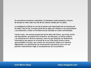 José María Olayo olayo.blogspot.com
El crecimiento económico sostenible y el bienestar social presentes y futuros
de Europa se valen cada vez más de los valores creados por los datos.
La inteligencia artificial es una de las partes más importantes de la economía de
los datos. Hoy en día, la mayor parte de los datos son relativos a los consumidores
y se almacenan y tratan en infraestructuras ubicadas en nubes centralizadas.
Frente a esto, una enorme proporción de los datos del futuro, que serán mucho
más abundantes, procederá de la industria, las empresas y el sector público,
y se almacenará en diversos sistemas, entre los que destacan los dispositivos
informáticos que operan en el borde de la red. Este hecho ofrece nuevas
oportunidades a Europa, que cuenta con una posición sólida en la industria
digitalizada y las aplicaciones de comunicación empresarial, pero con una
posición relativamente frágil en las plataformas de consumidores.
 