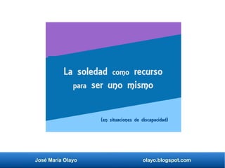 José María Olayo olayo.blogspot.com
La soledad como recurso
para ser uno mismo
(en situaciones de discapacidad)
 