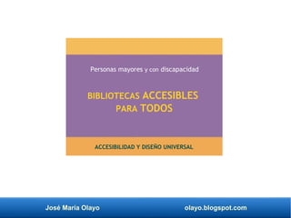 José María Olayo olayo.blogspot.com
BIBLIOTECAS ACCESIBLES
PARA TODOS
Personas mayores y con discapacidad
ACCESIBILIDAD Y DISEÑO UNIVERSAL
 
