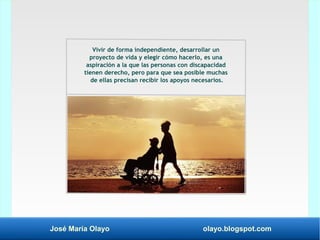 José María Olayo olayo.blogspot.com
Vivir de forma independiente, desarrollar un
proyecto de vida y elegir cómo hacerlo, es una
aspiración a la que las personas con discapacidad
tienen derecho, pero para que sea posible muchas
de ellas precisan recibir los apoyos necesarios.
 
