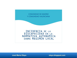 José María Olayo olayo.blogspot.com
INCIDENCIA DE LA
DISCAPACIDAD EN LA
NORMATIVA AUTONÓMICA
SOBRE RÉGIMEN LOCAL
COMUNIDAD DE MADRID
Y COMUNIDAD VALENCIANA
 