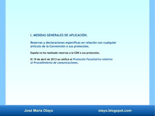 José María Olayo olayo.blogspot.com
I. MEDIDAS GENERALES DE APLICACIÓN.
Reservas y declaraciones específicas en relación con cualquier
artículo de la Convención o sus protocolos.
España no ha realizado reservas a la CDN o sus protocolos.
El 19 de abril de 2013 se ratificó el Protocolo Facultativo relativo
al Procedimiento de comunicaciones.
 