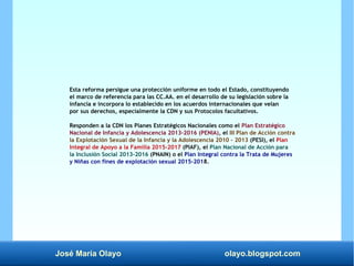 José María Olayo olayo.blogspot.com
Esta reforma persigue una protección uniforme en todo el Estado, constituyendo
el marco de referencia para las CC.AA. en el desarrollo de su legislación sobre la
infancia e incorpora lo establecido en los acuerdos internacionales que velan
por sus derechos, especialmente la CDN y sus Protocolos facultativos.
Responden a la CDN los Planes Estratégicos Nacionales como el Plan Estratégico
Nacional de Infancia y Adolescencia 2013-2016 (PENIA), el III Plan de Acción contra
la Explotación Sexual de la Infancia y la Adolescencia 2010 – 2013 (PESI), el Plan
Integral de Apoyo a la Familia 2015-2017 (PIAF), el Plan Nacional de Acción para
la Inclusión Social 2013-2016 (PNAIN) o el Plan Integral contra la Trata de Mujeres
y Niñas con fines de explotación sexual 2015-2018.
 