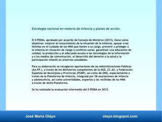 José María Olayo olayo.blogspot.com
Estrategia nacional en materia de infancia y planes de acción.
El II PENIA, aprobado por acuerdo de Consejo de Ministros (2013), tiene como
objetivos: mejorar el conocimiento de la situación de la infancia, apoyar a las
familias en el cuidado de los NNA que tienen a su cargo, prevenir y proteger a
la infancia en situación de riesgo o conflicto social, garantizar una educación de
calidad, la protección y el adecuado acceso a las tecnologías de la información
y a los medios de comunicación, el desarrollo del derecho a la salud y la
participación infantil en entornos saludables.
Para su elaboración se recogieron aportaciones de las Administraciones Públicas
(AA.PP.), a través de los Ministerios competentes de la AGE, CC.AA. y Federación
Española de Municipios y Provincias (FEMP), así como de ONG, especialmente a
través de la Plataforma de Infancia, integrada por 58 asociaciones de infancia
y adolescencia, así como universidades, expertos y las recibidas de los NNA
a través de dicha Plataforma.
Se ha realizado la evaluación intermedia del II PENIA en 2015.
 