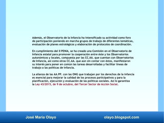 José María Olayo olayo.blogspot.com
Además, el Observatorio de la Infancia ha intensificado su actividad como foro
de participación poniendo en marcha grupos de trabajo de diferentes temáticas,
evaluación de planes estratégicos y elaboración de protocolos de coordinación.
En cumplimiento del II PENIA, se ha creado una Comisión en el Observatorio de
Infancia estatal para promover la cooperación entre éste y los Observatorios
autonómicos y locales, compuesta por las CC.AA. que cuentan con Observatorios
de Infancia, así como otras CC.AA. que aún sin contar con éstos, manifestaron
su interés para poner en común las tareas desarrolladas y facilitar líneas de
trabajo a las políticas de infancia.
La alianza de las AA.PP. con las ONG que trabajan por los derechos de la infancia
es esencial para mejorar la calidad de los procesos participativos y para la
planificación, ejecución y evaluación de las políticas sociales. Así lo garantiza
la Ley 43/2015, de 9 de octubre, del Tercer Sector de Acción Social.
 