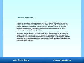 José María Olayo olayo.blogspot.com
Asignación de recursos.
Una de las novedades principales de la Ley 26/2015 es la obligación de valorar
su impacto en la infancia y adolescencia en todos los proyectos normativos, que
incluye también el económico, contribuyendo a la protección de los recursos
económicos destinados a la infancia, especialmente en situaciones de crisis,
y en las leyes anuales de presupuestos.
Durante la crisis económica, la elaboración de los presupuestos de las AA.PP. ha
estado vinculada a la consecución de los objetivos de estabilidad presupuestaria
establecidos por la política económica de la Unión Europea a través de los distintos
Programas de Estabilidad y a medidas de consolidación presupuestaria en todos los
ámbitos de gasto público.
 