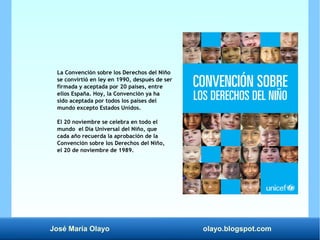José María Olayo olayo.blogspot.com
La Convención sobre los Derechos del Niño
se convirtió en ley en 1990, después de ser
firmada y aceptada por 20 países, entre
ellos España. Hoy, la Convención ya ha
sido aceptada por todos los países del
mundo excepto Estados Unidos.
El 20 noviembre se celebra en todo el
mundo el Día Universal del Niño, que
cada año recuerda la aprobación de la
Convención sobre los Derechos del Niño,
el 20 de noviembre de 1989.
 