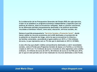 José María Olayo olayo.blogspot.com
En la elaboración de los Presupuestos Generales del Estado (PGE) de cada ejercicio,
si bien no se establece un programa económico independiente y específico para las
políticas de infancia, éstas se encuentran reflejadas, dado su carácter transversal,
en las diferentes partidas presupuestarias destinadas a las políticas sectoriales
vinculadas al bienestar infantil, como salud, educación, servicios sociales, etc.
Destaca la partida presupuestaria “Servicios Sociales y Promoción Social”, donde
tienen cabida los recursos económicos de la AGE destinados a la protección de
la población en situación de riesgo, entre los que se encuentran la infancia y
las familias vulnerables, ascendiendo el gasto público en 2015 a 1.944 millones
de euros, lo que representa casi un 7% más que lo destinado en 2014 (1.810M€).
A esta cifra hay que añadir créditos extraordinarios destinados a cubrir necesidades
sociales, como el Fondo para Programas Sociales de Apoyo a la Familia y a la Infancia
creado en 2014 con 17,4 millones de euros e incluido en años siguientes como crédito
ordinario, 32 millones de euros de 2015 y 48 millones de euros en los PGE para 2016,
por lo que en este período casi se han triplicado los recursos destinados a este Fondo.
 