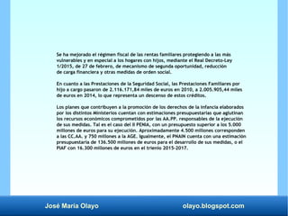 José María Olayo olayo.blogspot.com
Se ha mejorado el régimen fiscal de las rentas familiares protegiendo a las más
vulnerables y en especial a los hogares con hijos, mediante el Real Decreto-Ley
1/2015, de 27 de febrero, de mecanismo de segunda oportunidad, reducción
de carga financiera y otras medidas de orden social.
En cuanto a las Prestaciones de la Seguridad Social, las Prestaciones Familiares por
hijo a cargo pasaron de 2.116.171,84 miles de euros en 2010, a 2.005.905,44 miles
de euros en 2014, lo que representa un descenso de estos créditos.
Los planes que contribuyen a la promoción de los derechos de la infancia elaborados
por los distintos Ministerios cuentan con estimaciones presupuestarias que aglutinan
los recursos económicos comprometidos por las AA.PP. responsables de la ejecución
de sus medidas. Tal es el caso del II PENIA, con un presupuesto superior a los 5.000
millones de euros para su ejecución. Aproximadamente 4.500 millones corresponden
a las CC.AA. y 750 millones a la AGE. Igualmente, el PNAIN cuenta con una estimación
presupuestaria de 136.500 millones de euros para el desarrollo de sus medidas, o el
PIAF con 16.300 millones de euros en el trienio 2015-2017.
 