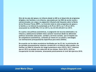 José María Olayo olayo.blogspot.com
Otro de los ejes del apoyo a la infancia desde la AGE es el desarrollo de programas
dirigidos a las familias y a la infancia, ejecutados por las ONG de acción social y
subvencionados con cargo a la asignación tributaria del Impuesto sobre la Renta
de las Personas Físicas (IRPF). La inversión total en estos programas de apoyo a
la familia y a la infancia ha aumentado un 8,7% en 2013 y un 7,4% en 2014,
alcanzando los 22.840.996,14 € en 2013 y los 24.533.654,83 € en 2014.
En cuanto a las políticas autonómicas, la asignación de recursos destinados a la
infancia y adolescencia también tiene carácter trasversal desde las diferentes
políticas sectoriales (educación, sanidad y servicios sociales, que en España son
de competencia autonómica), contando así mismo en sus planes y estrategias
con estimaciones presupuestarias específicas para estos ámbitos.
De acuerdo con los datos económicos facilitados por las CC.AA, la priorización de
las partidas presupuestarias relativas a protección a la infancia sobre ayudas a las
familias con NNA en situación de riesgo aumentaron entre 2010 y 2011, mientras
que en 2012 se produjo una reducción de las mismas. Entre 2013 y 2015 su
recuperación ha sido constante, alcanzando prácticamente el nivel del ejercicio 2010.
 