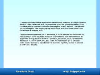 José María Olayo olayo.blogspot.com
El importe total destinado a la protección de la infancia ha tenido un comportamiento
desigual. Como consecuencia de las políticas de ajuste del gasto público entre 2010
y 2013 se produjo una reducción constante del gasto en esta materia. En el período
2014-2015 el gasto total en políticas de protección a la infancia se recuperó hasta
casi alcanzar el nivel de 2010.
Esta evolución es coherente con la descrita en el citado informe “La infancia en los
presupuestos”, cuyos resultados muestran un crecimiento o un mantenimiento de
las partidas presupuestarias relativas a bienestar, educación, salud y prestaciones
directas en el período 2007-2013. Es a partir del momento en que la crisis del
sector público acentúa su impacto sobre la economía española, cuando se produce
la contracción descrita.
 