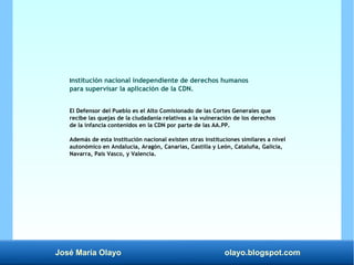 José María Olayo olayo.blogspot.com
Institución nacional independiente de derechos humanos
para supervisar la aplicación de la CDN.
El Defensor del Pueblo es el Alto Comisionado de las Cortes Generales que
recibe las quejas de la ciudadanía relativas a la vulneración de los derechos
de la infancia contenidos en la CDN por parte de las AA.PP.
Además de esta institución nacional existen otras instituciones similares a nivel
autonómico en Andalucía, Aragón, Canarias, Castilla y León, Cataluña, Galicia,
Navarra, País Vasco, y Valencia.
 