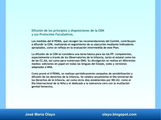 José María Olayo olayo.blogspot.com
Difusión de los principios y disposiciones de la CDN
y sus Protocolos Facultativos.
Las medidas del II PENIA, que recogen las recomendaciones del Comité, contribuyen
a difundir la CDN, realizando el seguimiento de su ejecución mediante indicadores
apropiados, como se refleja en la evaluación intermedida de este Plan.
La difusión de la CDN se considera una tarea básica para las AA.PP. competentes,
especialmente a través de los Observatorios de la Infancia, tanto el estatal como los
de las CC.AA, así como para numerosas ONG. Su divulgación se realiza en diferentes
medios: ediciones en papel en todas las lenguas del Estado, webs y versiones
adaptadas a NNA.
Como prevé el II PENIA, se realizan periódicamente campañas de sensibilización y
difusión de los derechos de la infancia. Se celebra anualmente el Día Universal de
los Derechos de la Infancia, así como otros días establecidos por NN.UU. como el
Día Internacional de la Niña o el dedicado a la tolerancia cero con la mutilación
genital femenina.
 