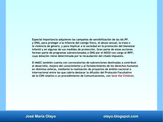 José María Olayo olayo.blogspot.com
Especial importancia adquieren las campañas de sensibilización de las AA.PP.
y ONG, para proteger a la infancia del castigo físico, el abuso sexual, la trata o
la violencia de género, y para implicar a la sociedad en la promoción del bienestar
infantil y en algunas de sus medidas de protección. Gran parte de estas acciones
forman parte de programas subvencionados a ONG por el MSSSI con cargo al IRPF,
cuya dotación viene determinada por la recaudación del citado impuesto.
El MAEC también cuenta con convocatorias de subvenciones destinadas a contribuir
al desarrollo, mejora del conocimiento y al fortalecimiento de los derechos humanos
en distintas esferas, mediante la realización de proyectos de ámbito nacional o
internacional entre las que cabría destacar la difusión del Protocolo Facultativo
de la CDN relativo a un procedimiento de Comunicaciones, con Save the Children.
 