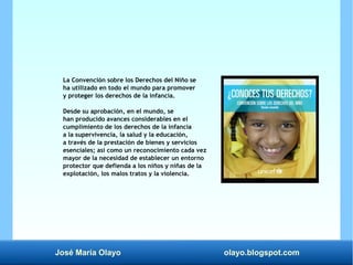José María Olayo olayo.blogspot.com
La Convención sobre los Derechos del Niño se
ha utilizado en todo el mundo para promover
y proteger los derechos de la infancia.
Desde su aprobación, en el mundo, se
han producido avances considerables en el
cumplimiento de los derechos de la infancia
a la supervivencia, la salud y la educación,
a través de la prestación de bienes y servicios
esenciales; así como un reconocimiento cada vez
mayor de la necesidad de establecer un entorno
protector que defienda a los niños y niñas de la
explotación, los malos tratos y la violencia.
 