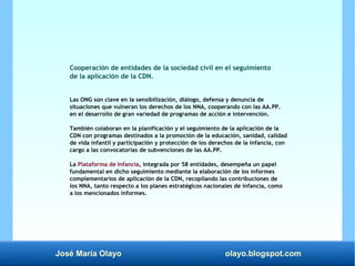José María Olayo olayo.blogspot.com
Cooperación de entidades de la sociedad civil en el seguimiento
de la aplicación de la CDN.
Las ONG son clave en la sensibilización, diálogo, defensa y denuncia de
situaciones que vulneran los derechos de los NNA, cooperando con las AA.PP.
en el desarrollo de gran variedad de programas de acción e intervención.
También colaboran en la planificación y el seguimiento de la aplicación de la
CDN con programas destinados a la promoción de la educación, sanidad, calidad
de vida infantil y participación y protección de los derechos de la infancia, con
cargo a las convocatorias de subvenciones de las AA.PP.
La Plataforma de Infancia, integrada por 58 entidades, desempeña un papel
fundamental en dicho seguimiento mediante la elaboración de los informes
complementarios de aplicación de la CDN, recopilando las contribuciones de
los NNA, tanto respecto a los planes estratégicos nacionales de infancia, como
a los mencionados informes.
 