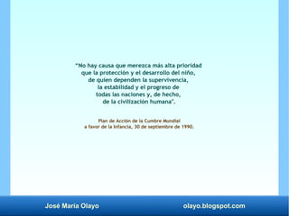José María Olayo olayo.blogspot.com
“No hay causa que merezca más alta prioridad
que la protección y el desarrollo del niño,
de quien dependen la supervivencia,
la estabilidad y el progreso de
todas las naciones y, de hecho,
de la civilización humana".
Plan de Acción de la Cumbre Mundial
a favor de la Infancia, 30 de septiembre de 1990.
 