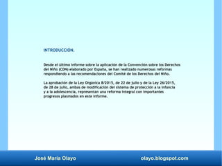 José María Olayo olayo.blogspot.com
INTRODUCCIÓN.
Desde el último informe sobre la aplicación de la Convención sobre los Derechos
del Niño (CDN) elaborado por España, se han realizado numerosas reformas
respondiendo a las recomendaciones del Comité de los Derechos del Niño.
La aprobación de la Ley Orgánica 8/2015, de 22 de julio y de la Ley 26/2015,
de 28 de julio, ambas de modificación del sistema de protección a la infancia
y a la adolescencia, representan una reforma integral con importantes
progresos plasmados en este informe.
 
