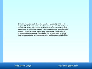 José María Olayo olayo.blogspot.com
El Ministerio de Sanidad, Servicios Sociales e Igualdad (MSSSI) es el
responsable de la elaboración de este informe, que también incluye el
seguimiento de los Protocolos Facultativos relativos a la participación
de niños en los conflictos armados y a la venta de niños, la prostitución
infantil y la utilización de medios en la pornografía, respetando las
orientaciones generales del Comité (2015) e incorporando en primer
lugar las respuestas a las recomendaciones realizadas en cada ámbito.
 