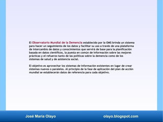 José María Olayo olayo.blogspot.com
El Observatorio Mundial de la Demencia establecido por la OMS brinda un sistema
para h...