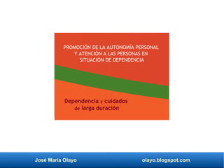 José María Olayo olayo.blogspot.com
PROMOCIÓN DE LA AUTONOMÍA PERSONAL
Y ATENCIÓN A LAS PERSONAS EN
SITUACIÓN DE DEPENDENCIA
Dependencia y cuidados
de larga duración
 