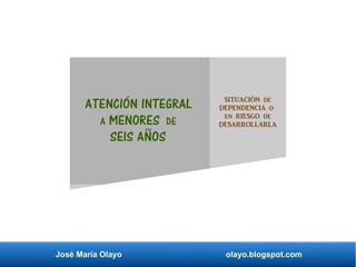 José María Olayo olayo.blogspot.com
ATENCIÓN INTEGRAL
A MENORES DE
SEIS AÑOS
SITUACIÓN DE
DEPENDENCIA O
EN RIESGO DE
DESARROLLARLA
 