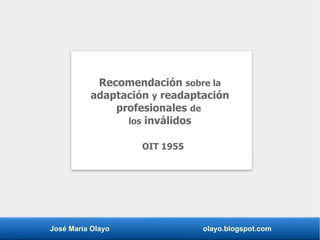 José María Olayo olayo.blogspot.com
Recomendación sobre la
adaptación y readaptación
profesionales de
los inválidos
OIT 1955
 