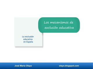 José María Olayo olayo.blogspot.com
La exclusión
educativa
en España
Los mecanismos de
exclusión educativa
 