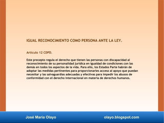 José María Olayo olayo.blogspot.com
IGUAL RECONOCIMIENTO COMO PERSONA ANTE LA LEY.
Artículo 12 CDPD.
Este precepto regula ...