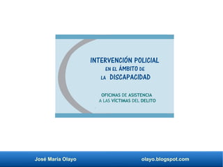 José María Olayo olayo.blogspot.com
INTERVENCIÓN POLICIAL
EN EL ÁMBITO DE
LA DISCAPACIDAD
OFICINAS DE ASISTENCIA
A LAS VÍCTIMAS DEL DELITO
 