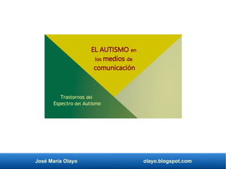 José María Olayo olayo.blogspot.com
EL AUTISMO en
los medios de
comunicación
Trastornos del
Espectro del Autismo
 