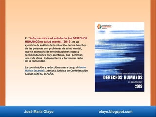 José María Olayo olayo.blogspot.com
El “informe sobre el estado de los DERECHOS
HUMANOS en salud mental, 2019, es un
ejercicio de análisis de la situación de los derechos
de las personas con problemas de salud mental,
que se acompaña de reivindicaciones justas y
recomendaciones muy acertadas, que permitan
una vida digna, independiente y formando parte
de la comunidad.
La coordinación y redacción corre a cargo de Irene
Muñoz Escandell, Asesora Jurídica de Confederación
SALUD MENTAL ESPAÑA.
 