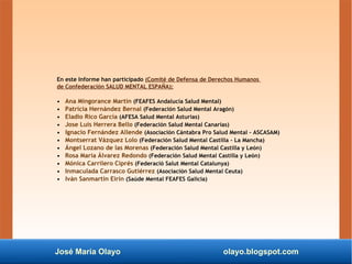 José María Olayo olayo.blogspot.com
En este Informe han participado (Comité de Defensa de Derechos Humanos
de Confederación SALUD MENTAL ESPAÑA):
• Ana Mingorance Martín (FEAFES Andalucía Salud Mental)
• Patricia Hernández Bernal (Federación Salud Mental Aragón)
• Eladio Rico García (AFESA Salud Mental Asturias)
• Jose Luis Herrera Bello (Federación Salud Mental Canarias)
• Ignacio Fernández Allende (Asociación Cántabra Pro Salud Mental – ASCASAM)
• Montserrat Vázquez Lolo (Federación Salud Mental Castilla - La Mancha)
• Ángel Lozano de las Morenas (Federación Salud Mental Castilla y León)
• Rosa María Álvarez Redondo (Federación Salud Mental Castilla y León)
• Mónica Carrilero Ciprés (Federació Salut Mental Catalunya)
• Inmaculada Carrasco Gutiérrez (Asociación Salud Mental Ceuta)
• Iván Sanmartín Eirin (Saúde Mental FEAFES Galicia)
 