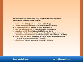 José María Olayo olayo.blogspot.com
En este Informe han participado (Comité de Defensa de Derechos Humanos
de Confederación SALUD MENTAL ESPAÑA):
• Marta Gómez Rubio (Asociación Salud Mental La Rioja)
• Adriana Sanclemente Gámez (Federación Salud Mental Madrid)
• Itziar Caballero López (Federación Salud Mental Madrid)
• José María Estebaranz Ortiz (Federación Salud Mental Madrid)
• Juan José San Gil Otero (Federación Salud Mental Madrid)
• Martín José Jiménez Martínez (Federación Salud Mental Región de Murcia)
• Aitziber Yarnoz Lusarreta (Asociación Navarra para la Salud Mental – ANASAPS)
• María José Cano Mesías (Federación de Euskadi de asociaciones de familiares
y personas con enfermedad mental – FEDEAFES)
• Llum Moral (Federació Salut Mental Comunitat Valenciana)
 