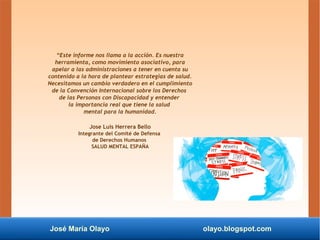 José María Olayo olayo.blogspot.com
“Este informe nos llama a la acción. Es nuestra
herramienta, como movimiento asociativo, para
apelar a las administraciones a tener en cuenta su
contenido a la hora de plantear estrategias de salud.
Necesitamos un cambio verdadero en el cumplimiento
de la Convención Internacional sobre los Derechos
de las Personas con Discapacidad y entender
la importancia real que tiene la salud
mental para la humanidad.
Jose Luis Herrera Bello
Integrante del Comité de Defensa
de Derechos Humanos
SALUD MENTAL ESPAÑA
 