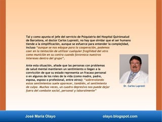 José María Olayo olayo.blogspot.com
Tal y como apunta el jefe del servicio de Psiquiatría del Hospital Quirónsalud
de Barcelona, el doctor Carlos Lupresti, no hay que olvidar que el ser humano
tiende a la simplificación, aunque se esfuerce para entender la complejidad,
incluso “aunque se nos eduque para la cooperación, podemos
caer en la tentación de utilizar cualquier fragilidad del otro
como munición en su contra cuando favorezca nuestros
intereses dentro del grupo”.
Ante esta situación, añade que las personas con problemas
de salud mental mantienen un sentimiento o llegan a la
convicción de que su estado representa un fracaso personal
o en algunos de los roles de la vida (como madre, padre,
esposa, esposo o profesional, entre otros): “sobrevolando
estos sentimientos suele aparecer, también, el sentimiento
de culpa. Muchas veces, un cuadro depresivo nos puede dejar
fuera del combate social, personal y laboralmente”
Dr. Carlos Lupresti
 