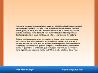 José María Olayo olayo.blogspot.com
En España, teniendo en cuenta la Estrategia en Salud Mental del Sistema Nacional
de Salud (SNS), entre el 2’5% y el 3% de la población adulta tiene un trastorno
mental grave, es decir, más de 1 millón de personas. En el último año, una de
cada 10 personas a partir de los 15 años manifestó haber sido diagnosticada
de algún problema de salud mental, pero esto es solo la punta del iceberg.
Todavía muchas personas viven sin conciencia de que tienen un problema de
salud mental. Por una u otra razón, su situación no ha sido detectada por el
Sistema Nacional de Salud. Aun así, a partir de ese segmento de la realidad que
se conoce y las limitaciones que ello comporta, podemos afirmar, teniendo en
cuenta lo que indica la Estrategia, que en nuestro país el 9% de la población
tiene algún tipo de trastorno mental y el 15% lo tendrá a lo largo de su vida.
 
