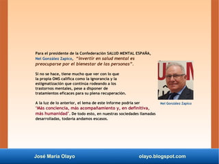 José María Olayo olayo.blogspot.com
Para el presidente de la Confederación SALUD MENTAL ESPAÑA,
Nel González Zapico, “invertir en salud mental es
preocuparse por el bienestar de las personas”.
Si no se hace, tiene mucho que ver con lo que
la propia OMS califica como la ignorancia y la
estigmatización que continúa rodeando a los
trastornos mentales, pese a disponer de
tratamientos eficaces para su plena recuperación.
A la luz de lo anterior, el lema de este informe podría ser
‘Más conciencia, más acompañamiento y, en definitiva,
más humanidad’. De todo esto, en nuestras sociedades llamadas
desarrolladas, todavía andamos escasos.
Nel González Zapico
 