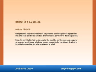 José María Olayo olayo.blogspot.com
DERECHO A LA SALUD.
Artículo 25 CDPD.
Este precepto regula el derecho de las personas con discapacidad a gozar del
más alto nivel posible de salud sin discriminación por motivos de discapacidad.
Para ello los Estados habrán de adoptar las medidas pertinentes para asegurar
su acceso a servicios de salud que tengan en cuenta las cuestiones de género,
incluida la rehabilitación relacionada con la salud.
 