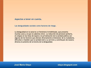 José María Olayo olayo.blogspot.com
Aspectos a tener en cuenta.
Las desigualdades sociales como factores de riesgo.
La desigualdad en la salud es un fenómeno invisibilizado, que presenta
muchas caras y al que no sabemos mirar. La reducción de personal sanitario,
el colapso en las listas de espera o la privatización de la sanidad pública son
algunos de los factores que afectan directamente al bienestar de la ciudadanía,
dificultan o impiden que la sanidad esté a su servicio y contribuyen de manera
directa al aumento de la brecha de la desigualdad.
 