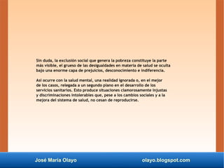 José María Olayo olayo.blogspot.com
Sin duda, la exclusión social que genera la pobreza constituye la parte
más visible, el grueso de las desigualdades en materia de salud se oculta
bajo una enorme capa de prejuicios, desconocimiento e indiferencia.
Así ocurre con la salud mental, una realidad ignorada o, en el mejor
de los casos, relegada a un segundo plano en el desarrollo de los
servicios sanitarios. Esto produce situaciones clamorosamente injustas
y discriminaciones intolerables que, pese a los cambios sociales y a la
mejora del sistema de salud, no cesan de reproducirse.
 