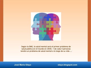 José María Olayo olayo.blogspot.com
Según la OMS, la salud mental será el primer problema de
salud pública en el mundo en 2030. 1 de cada 4 personas
tendrá un problema de salud mental a lo largo de su vida ...
 
